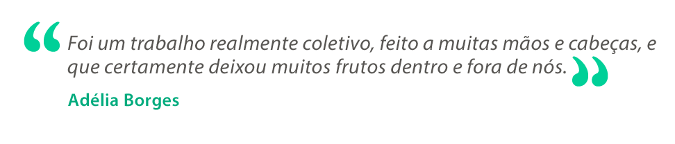 Texto em cinza com os dizeres “Foi um trabalho realmente coletivo, feito a muitas mãos e cabeças, e que certamente deixou muitos frutos dentro e fora de nós”. Abaixo, o nome Adélia Borges aparece em verde. Texto em cinza com os dizeres “Foi um trabalho realmente coletivo, feito a muitas mãos e cabeças, e que certamente deixou muitos frutos dentro e fora de nós”. Abaixo, o nome Adélia Borges aparece em verde.