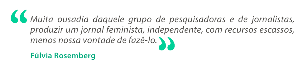 Texto em cinza com os dizeres “Muita ousadia daquele grupo de pesquisadoras e de jornalistas, produzir um jornal feminista, independente, com recursos escassos, menos nossa vontade de fazê-lo”. Abaixo, o nome Fúlvia Rosemberg aparece em verde. Texto em cinza com os dizeres “Muita ousadia daquele grupo de pesquisadoras e de jornalistas, produzir um jornal feminista, independente, com recursos escassos, menos nossa vontade de fazê-lo”. Abaixo, o nome Fúlvia Rosemberg aparece em verde.