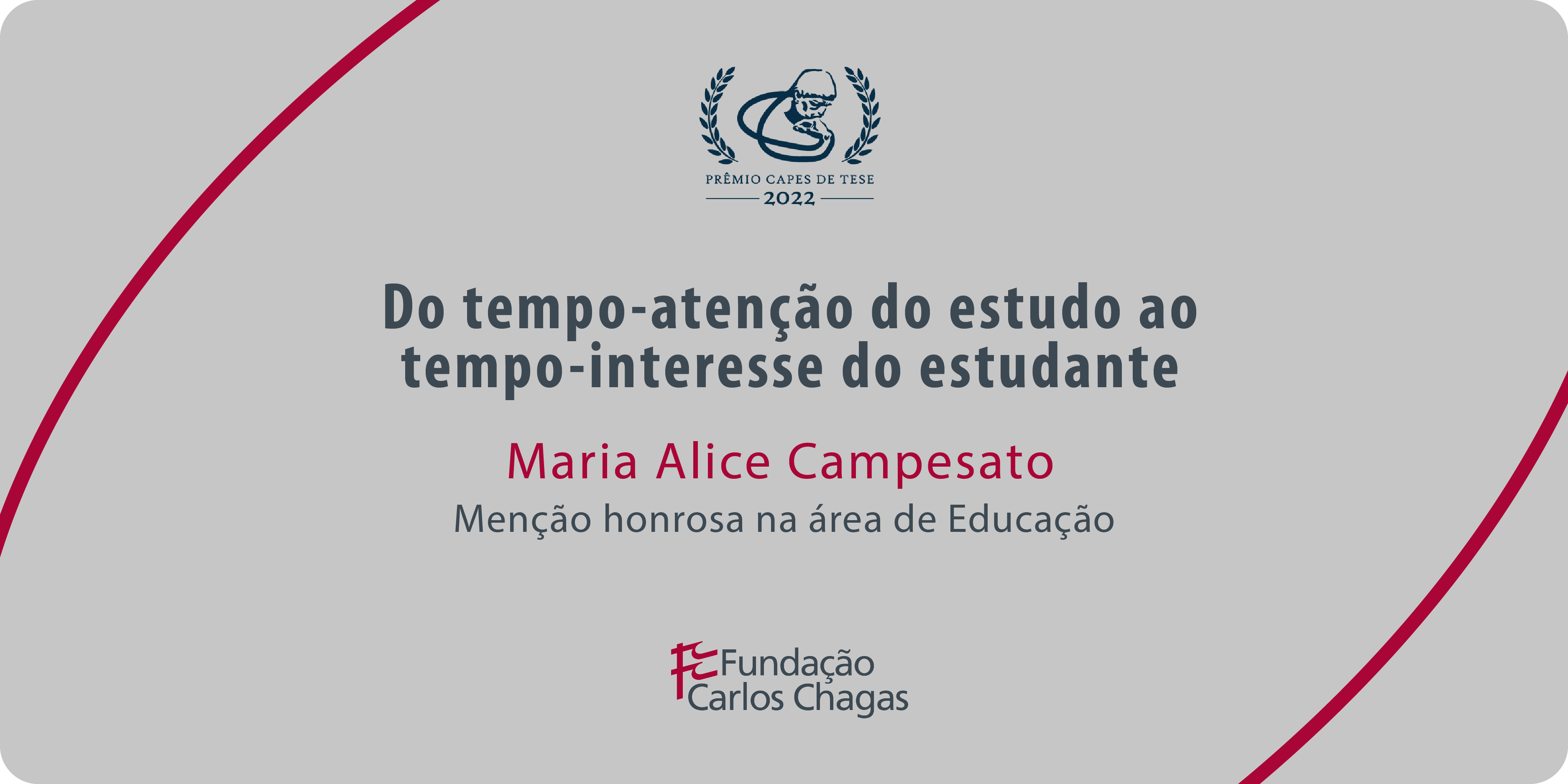 Cartaz com os dizeres: Prêmio CAPES de Tese 2022. Educação e Política: Do tempo-atenção do estudo ao tempo-interesse do estudante. Maria Alice Campesato. Menção honrosa na área de Educação. Fundação Carlos Chagas. A imagem tem fundo cinza, com texto centralizado em cinza e vermelho e duas linhas curvas vermelhas: uma no canto superior esquerdo e outra no canto inferior direito.