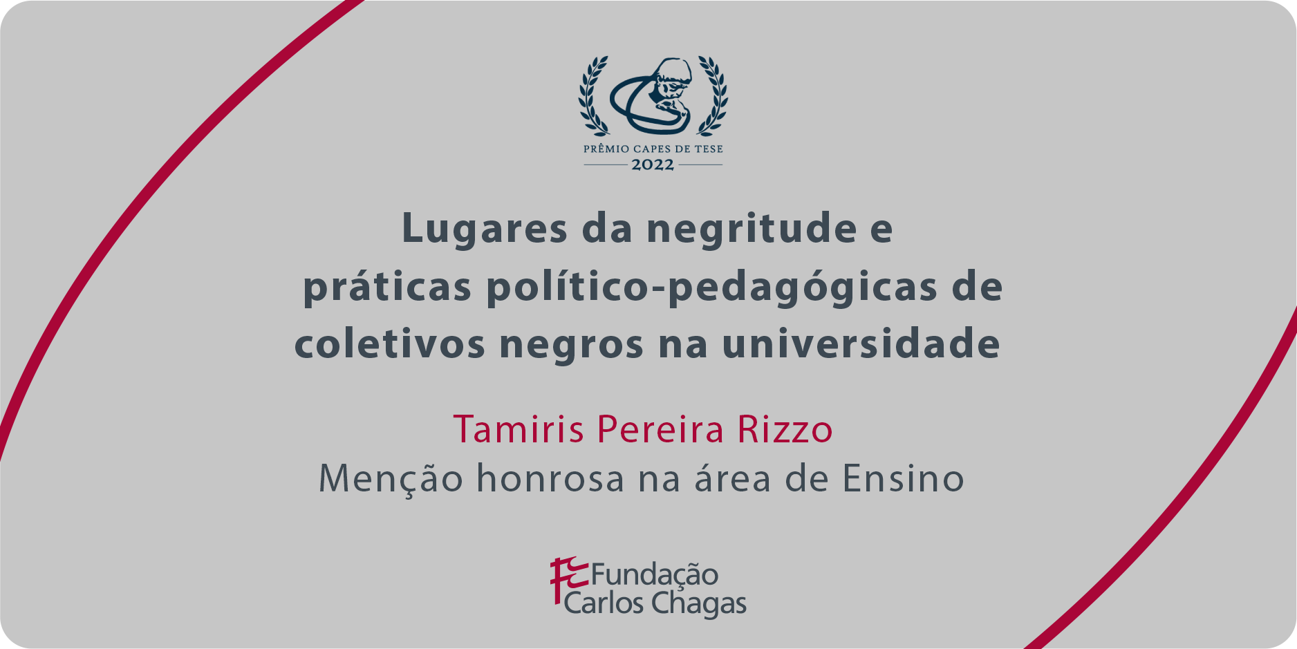 Cartaz com os dizeres: Prêmio CAPES de Tese 2022. Lugares da negritude e práticas político-pedagógicas de coletivos negros na universidade. Menção honrosa na área de Ensino. Fundação Carlos Chagas. A imagem tem fundo cinza, com texto centralizado em cinza e vermelho e duas linhas curvas vermelhas: uma no canto superior esquerdo e outra no canto inferior direito.