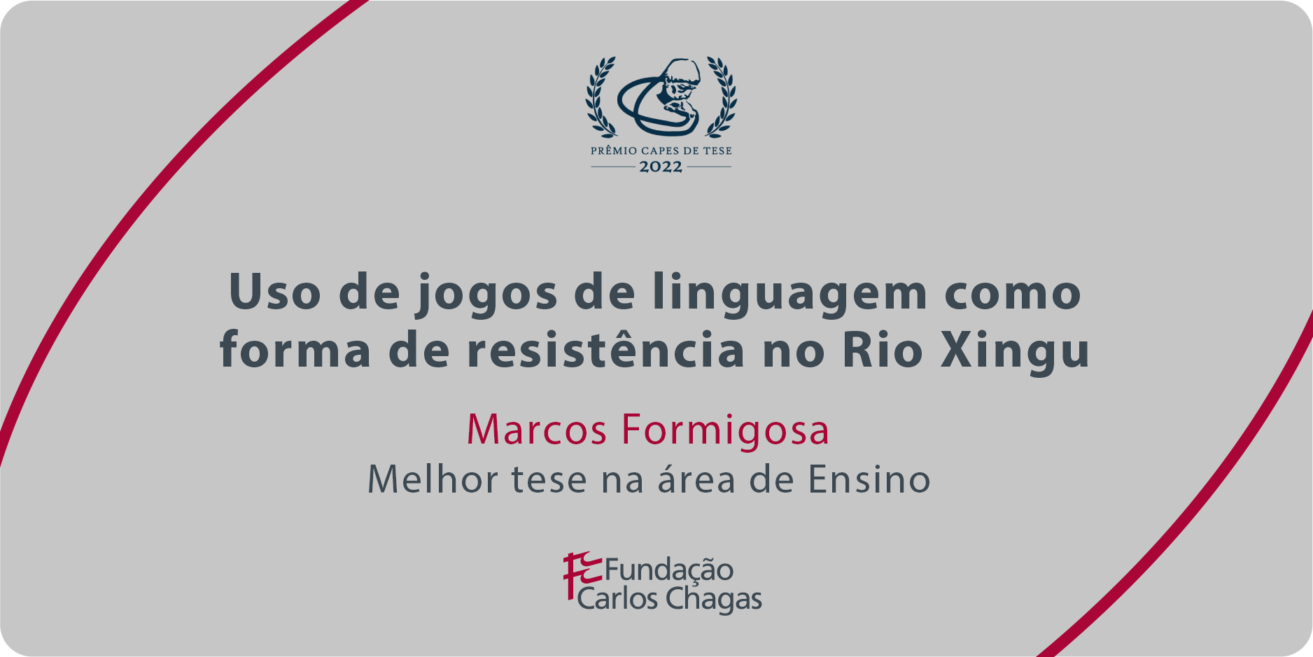 Cartaz com os dizeres: Prêmio CAPES de Tese 2022. Uso de jogos de linguagem como forma de resistência no Rio Xingu. Melhor tese na área de Ensino. Fundação Carlos Chagas. A imagem tem fundo cinza, com texto centralizado em cinza e vermelho e duas linhas curvas vermelhas: uma no canto superior esquerdo e outra no canto inferior direito.